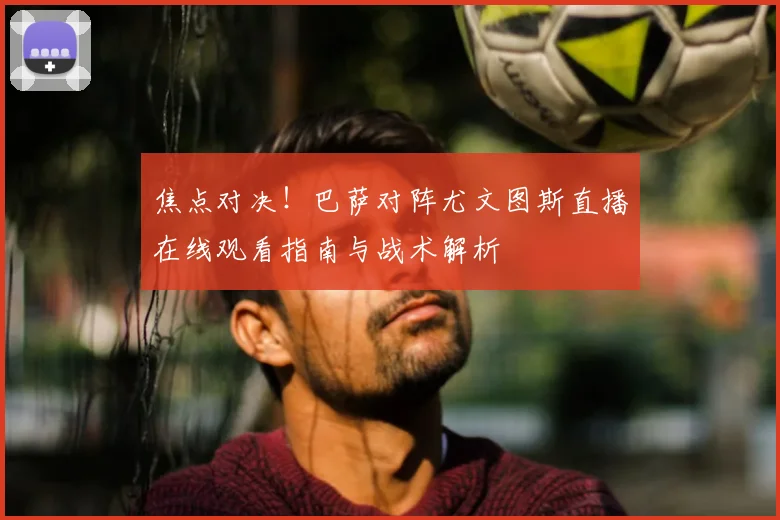 焦点对决！巴萨对阵尤文图斯直播在线观看指南与战术解析