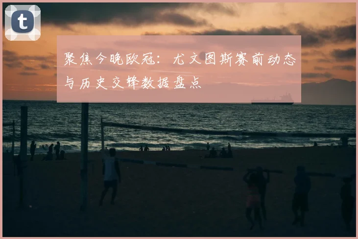 聚焦今晚欧冠：尤文图斯赛前动态与历史交锋数据盘点