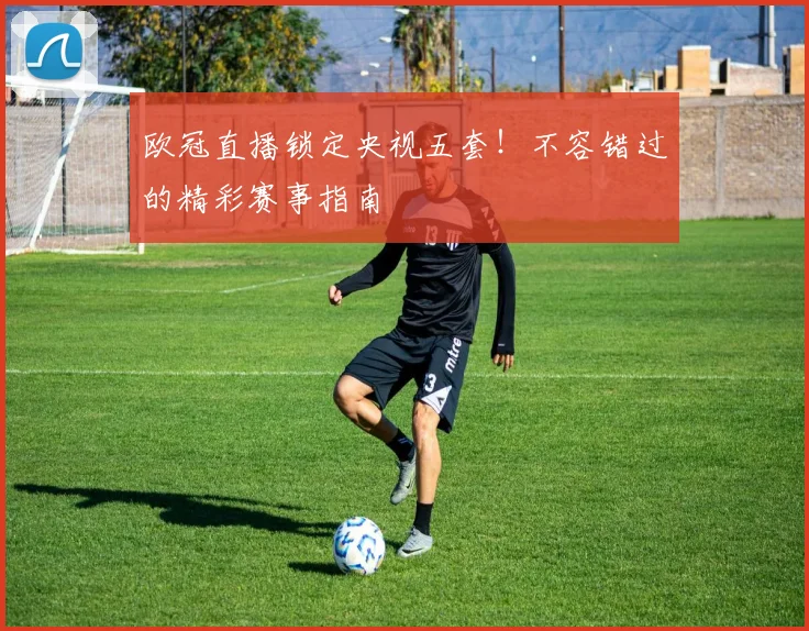 欧冠直播锁定央视五套！不容错过的精彩赛事指南