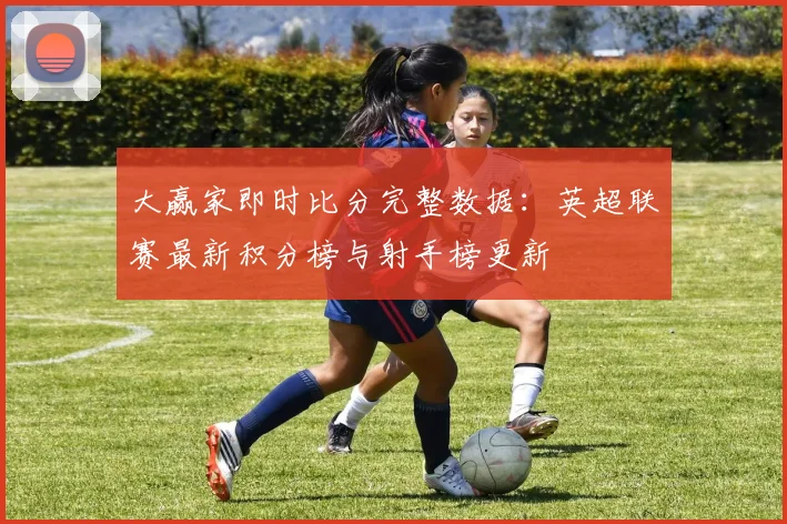 大赢家即时比分完整数据：英超联赛最新积分榜与射手榜更新